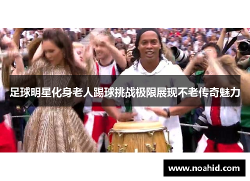 足球明星化身老人踢球挑战极限展现不老传奇魅力