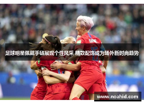 足球明星佩戴手链展现个性风采 精致配饰成为场外新时尚趋势