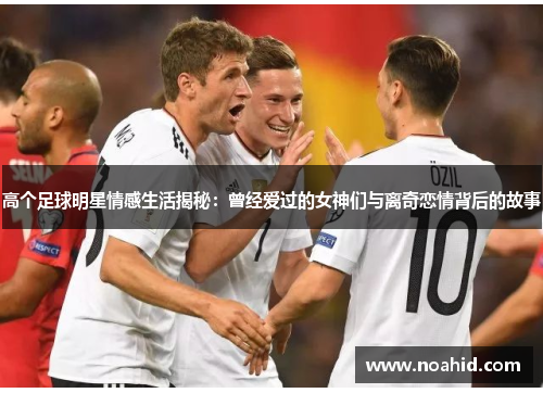 高个足球明星情感生活揭秘：曾经爱过的女神们与离奇恋情背后的故事