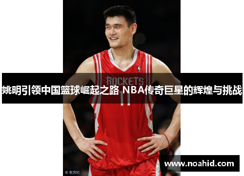 姚明引领中国篮球崛起之路 NBA传奇巨星的辉煌与挑战