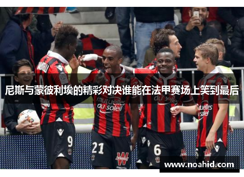尼斯与蒙彼利埃的精彩对决谁能在法甲赛场上笑到最后